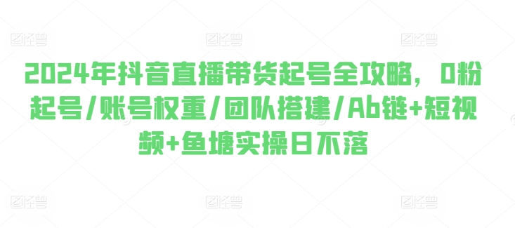 2024年抖音直播带货起号全攻略，0粉起号/账号权重/团队搭建/Ab链+短视频+鱼塘实操日不落-创业项目致富网、狼哥项目资源库