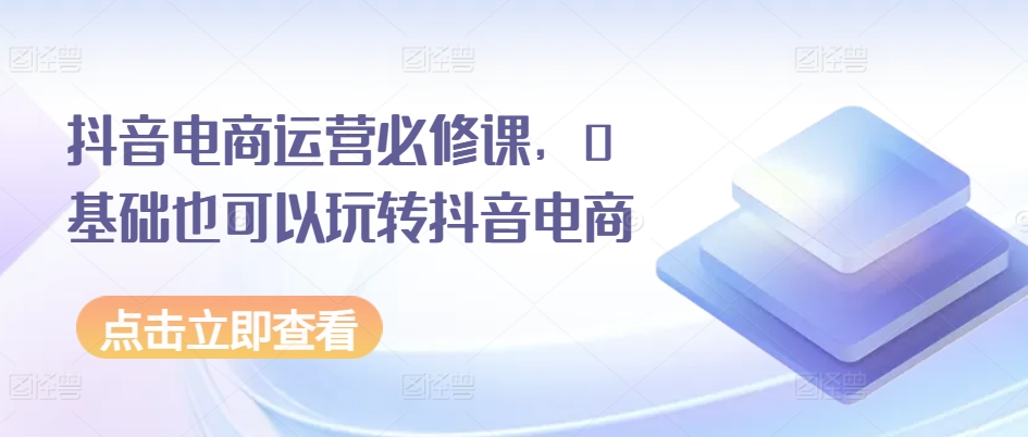 抖音电商运营必修课，0基础也可以玩转抖音电商-狼哥资源库