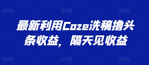 最新利用Coze洗稿撸头条收益，隔天见收益【揭秘】-创业项目致富网、狼哥项目资源库