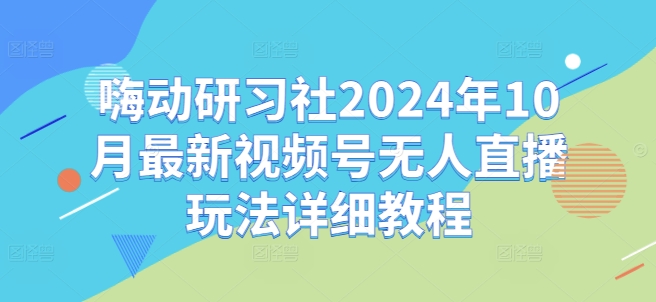 嗨动研习社2024年10月最新视频号无人直播玩法详细教程-创业项目致富网、狼哥项目资源库