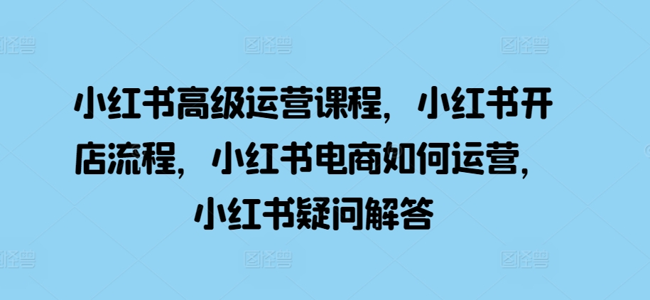 小红书高级运营课程，小红书开店流程，小红书电商如何运营，小红书疑问解答-创业项目致富网、狼哥项目资源库