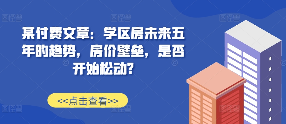 某付费文章：学区房未来五年的趋势，房价壁垒，是否开始松动?-创业项目致富网、狼哥项目资源库