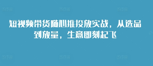 短视频带货随心推投放实战，从选品到放量，生意即刻起飞-创业项目致富网、狼哥项目资源库