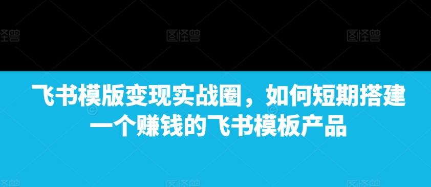 飞书模版变现实战圈，如何短期搭建一个赚钱的飞书模板产品-创业项目致富网、狼哥项目资源库