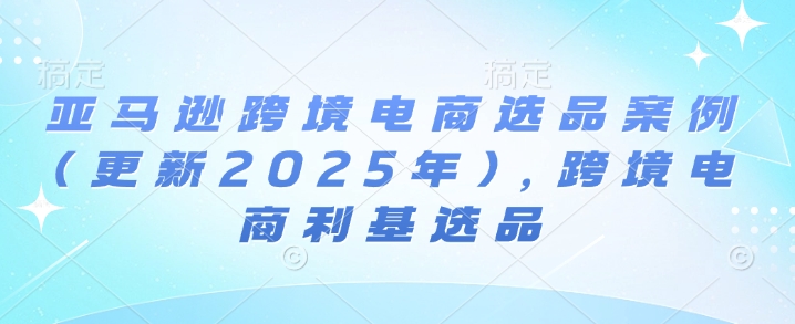 亚马逊跨境电商选品案例(更新2025年)，跨境电商利基选品-创业项目致富网、狼哥项目资源库