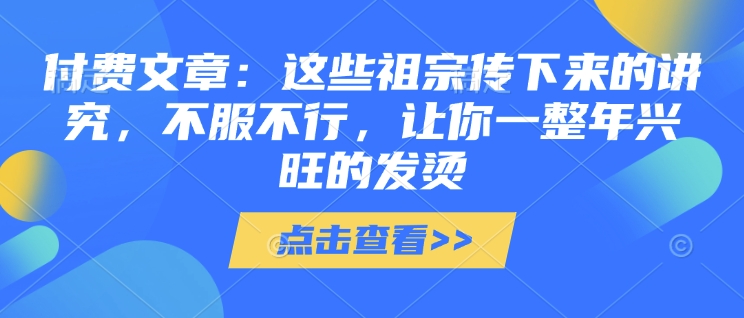 付费文章：这些祖宗传下来的讲究，不服不行，让你一整年兴旺的发烫!(全文收藏)-创业项目致富网、狼哥项目资源库