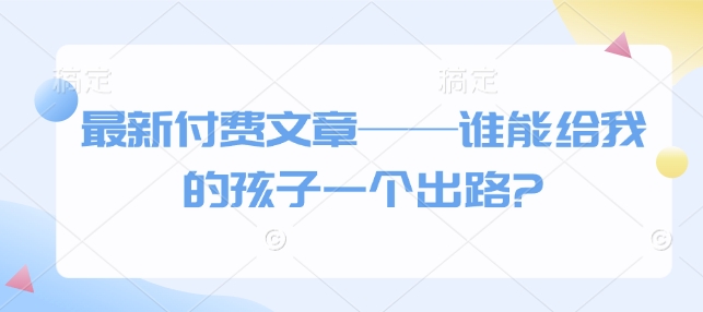 最新付费文章——谁能给我的孩子一个出路?-创业项目致富网、狼哥项目资源库