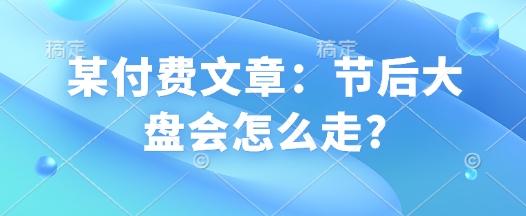 某付费文章：节后大盘会怎么走?-创业项目致富网、狼哥项目资源库