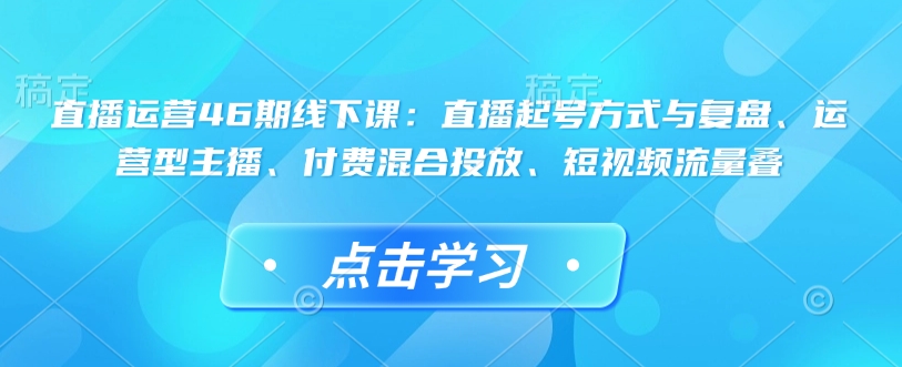 直播运营46期线下课：直播起号方式与复盘、运营型主播、付费混合投放、短视频流量叠-创业项目致富网、狼哥项目资源库