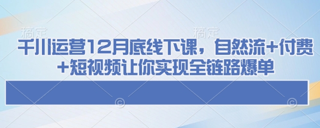 千川运营12月底线下课，自然流+付费+短视频让你实现全链路爆单-创业项目致富网、狼哥项目资源库