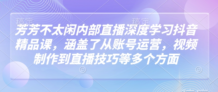 芳芳不太闲内部直播深度学习抖音精品课，涵盖了从账号运营，视频制作到直播技巧等多个方面-创业项目致富网、狼哥项目资源库