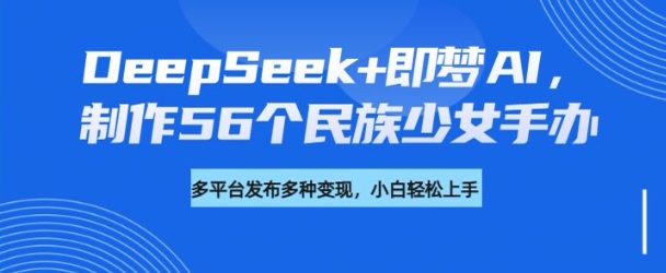 DeepSeek+即梦AI，制作56个民族少女手办，附详细教程+变现方向-创业项目致富网、狼哥项目资源库