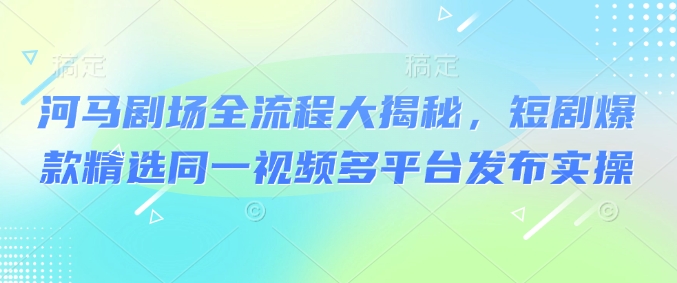 河马剧场全流程大揭秘，短剧爆款精选同一视频多平台发布实操-创业项目致富网、狼哥项目资源库